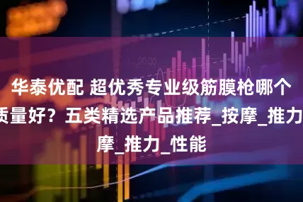 华泰优配 超优秀专业级筋膜枪哪个牌子质量好？五类精选产品推荐_按摩_推力_性能