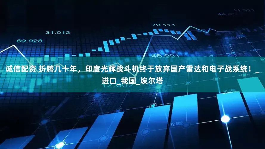 诚信配资 折腾几十年，印度光辉战斗机终于放弃国产雷达和电子战系统！_进口_我国_埃尔塔
