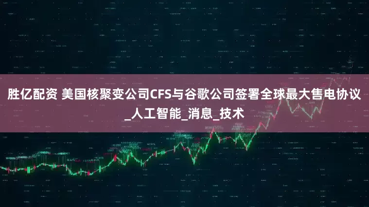 胜亿配资 美国核聚变公司CFS与谷歌公司签署全球最大售电协议_人工智能_消息_技术