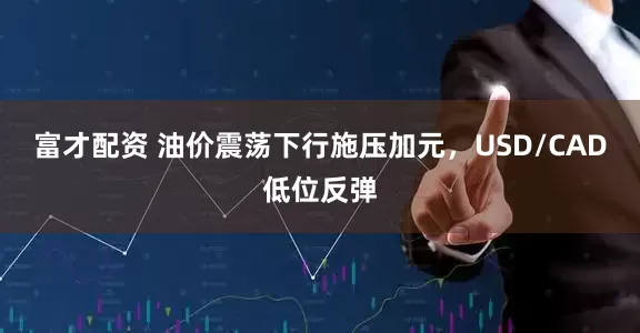 富才配资 油价震荡下行施压加元，USD/CAD低位反弹