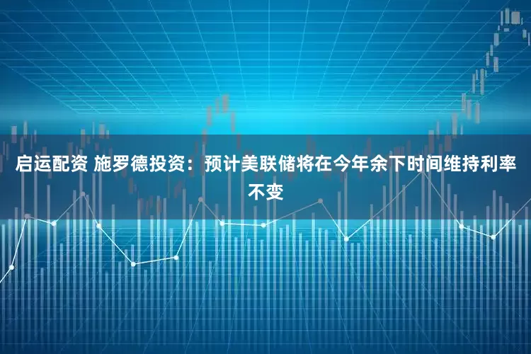 启运配资 施罗德投资：预计美联储将在今年余下时间维持利率不变