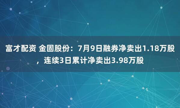 富才配资 金固股份：7月9日融券净卖出1.18万股，连续3日累计净卖出3.98万股