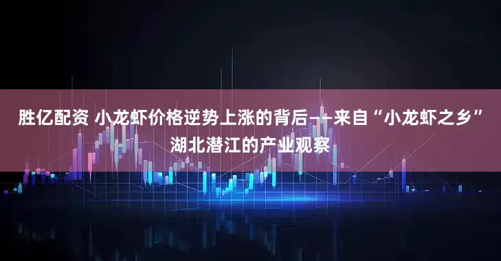 胜亿配资 小龙虾价格逆势上涨的背后——来自“小龙虾之乡”湖北潜江的产业观察