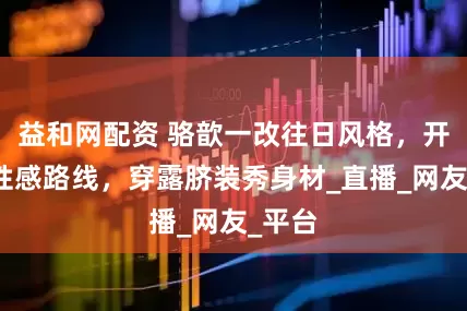 益和网配资 骆歆一改往日风格，开始走性感路线，穿露脐装秀身材_直播_网友_平台