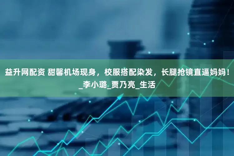 益升网配资 甜馨机场现身，校服搭配染发，长腿抢镜直逼妈妈！_李小璐_贾乃亮_生活