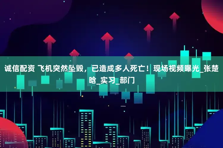 诚信配资 飞机突然坠毁，已造成多人死亡！现场视频曝光_张楚晗_实习_部门