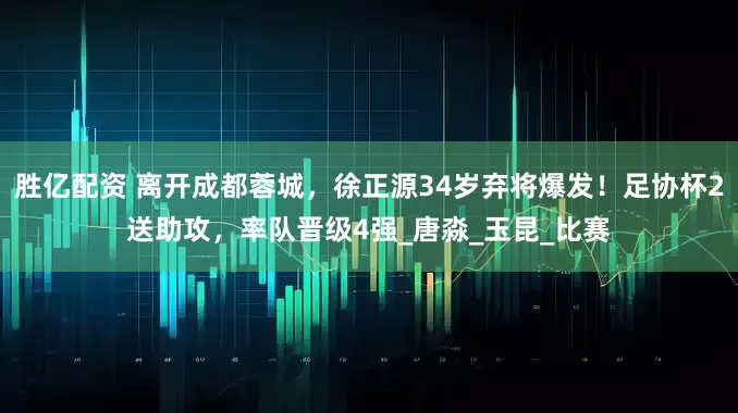 胜亿配资 离开成都蓉城，徐正源34岁弃将爆发！足协杯2送助攻，率队晋级4强_唐淼_玉昆_比赛