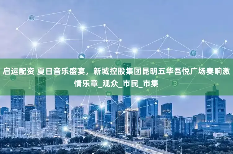 启运配资 夏日音乐盛宴，新城控股集团昆明五华吾悦广场奏响激情乐章_观众_市民_市集