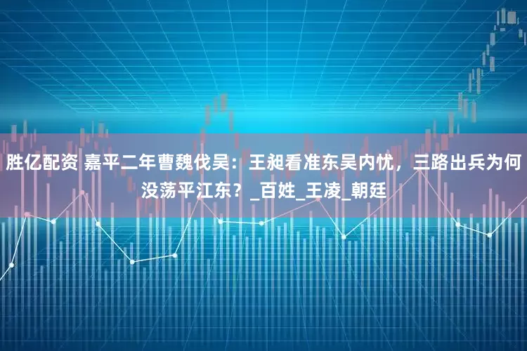 胜亿配资 嘉平二年曹魏伐吴：王昶看准东吴内忧，三路出兵为何没荡平江东？_百姓_王凌_朝廷
