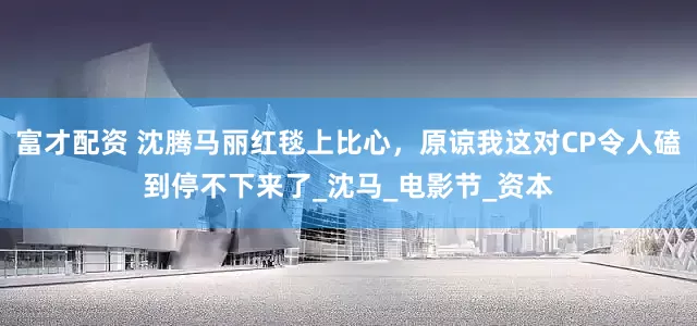 富才配资 沈腾马丽红毯上比心，原谅我这对CP令人磕到停不下来了_沈马_电影节_资本