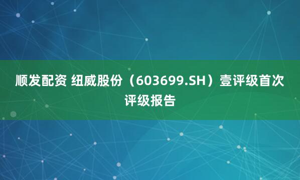 顺发配资 纽威股份（603699.SH）壹评级首次评级报告