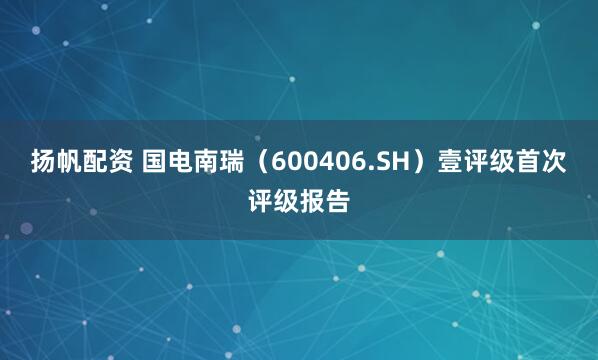 扬帆配资 国电南瑞（600406.SH）壹评级首次评级报告