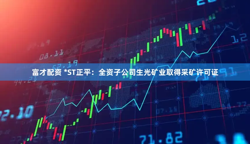 富才配资 *ST正平：全资子公司生光矿业取得采矿许可证
