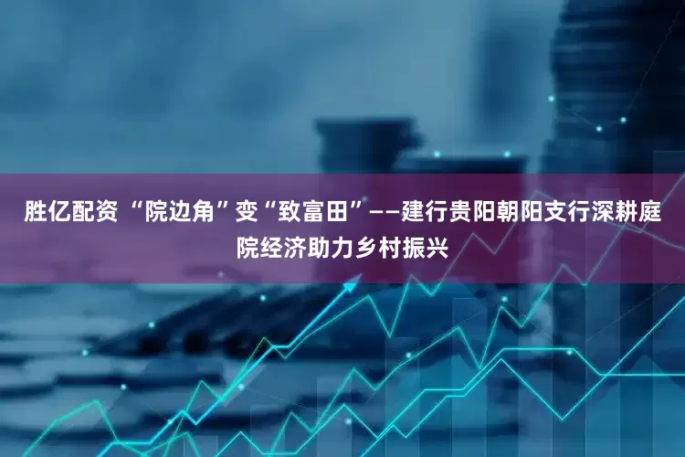 胜亿配资 “院边角”变“致富田”——建行贵阳朝阳支行深耕庭院经济助力乡村振兴
