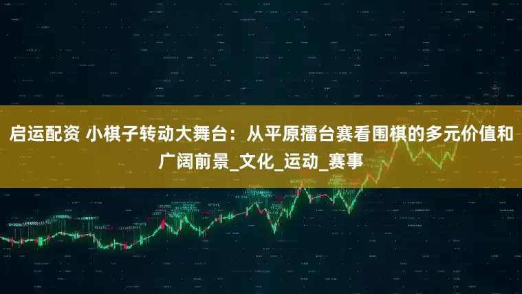 启运配资 小棋子转动大舞台:从平原擂台赛看围棋的多元价值和广阔前景_文化_运动_赛事