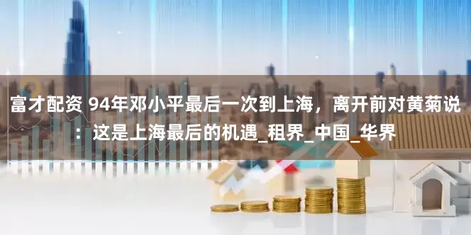 富才配资 94年邓小平最后一次到上海,离开前对黄菊说:这是上海最后的机遇_租界_中国_华界