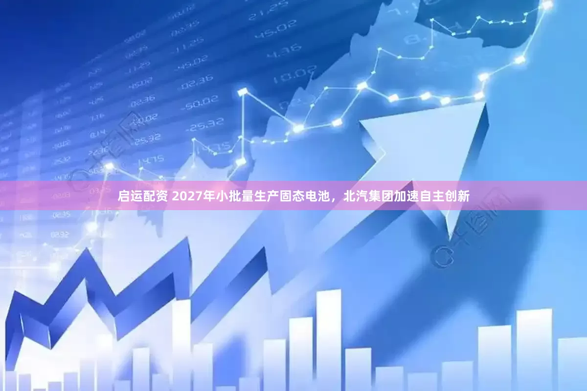 启运配资 2027年小批量生产固态电池,北汽集团加速自主创新