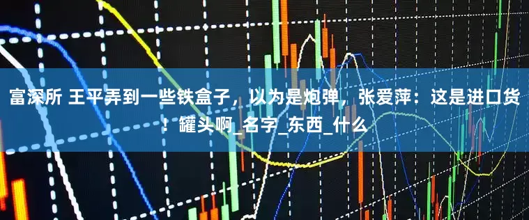 富深所 王平弄到一些铁盒子，以为是炮弹，张爱萍：这是进口货！罐头啊_名字_东西_什么