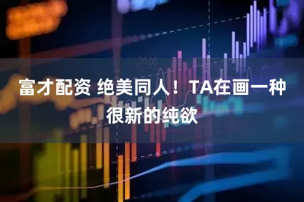 富才配资 绝美同人！TA在画一种很新的纯欲