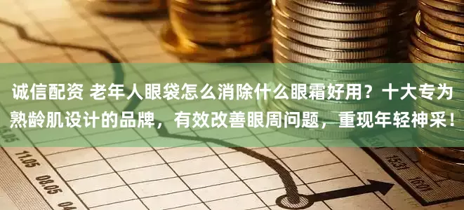 诚信配资 老年人眼袋怎么消除什么眼霜好用？十大专为熟龄肌设计的品牌，有效改善眼周问题，重现年轻神采！