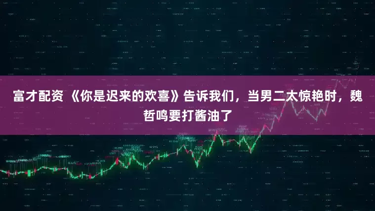 富才配资 《你是迟来的欢喜》告诉我们，当男二太惊艳时，魏哲鸣要打酱油了